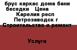  брус каркас дома бани беседки › Цена ­ 2 000 - Карелия респ., Петрозаводск г. Строительство и ремонт » Услуги   . Карелия респ.,Петрозаводск г.